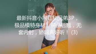 最新抖音小网红和兄弟3P，极品模特身材，前凸后翘，无套内射，娇喘声好听！ (3)