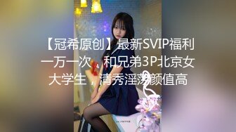 【冠希原创】最新SVIP福利一万一次，和兄弟3P北京女大学生，清秀淫荡颜值高