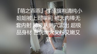 『萌之乖乖』性感旗袍清纯小姐姐被上司审问 被大肉棒无套内射 精液从嫩穴流出 超极品身材 白虎嫩穴又粉又嫩又紧