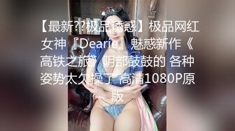 【最新??极品诱惑】极品网红女神『Dearie』魅惑新作《高铁之旅》阴部鼓鼓的 各种姿势太欠操了 高清1080P原版