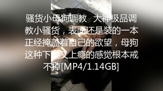 骚货小母狗调教✅大神极品调教小骚货，表面还是装的一本正经掩盖着自己的欲望，母狗这种下贱又上瘾的感觉根本戒不掉[MP4/1.14GB]