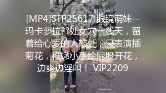 [MP4]STP25617 眼镜萌妹--玛卡萝拉??处女穴一线天，留着给心爱的人破处，只表演插菊花，稚嫩小手给屁股开花，边爽边淫叫！ VIP2209