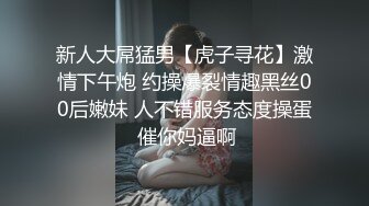 新人大屌猛男【虎子寻花】激情下午炮 约操爆裂情趣黑丝00后嫩妹 人不错服务态度操蛋 催你妈逼啊