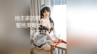 地主家的傻儿子约炮极品身材蜜桃美臀女神 淫水十足 被操的不停娇喘浪叫