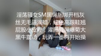 淫荡骚女SM黑绳捆绑开档灰丝无毛逼滴蜡，红色高跟鞋翘屁股小皮鞭，灌肠假屌爆菊大黑牛震动，玩弄一番再开始操