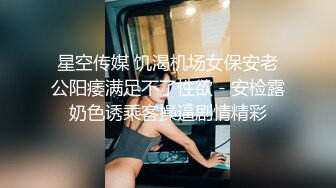 星空传媒 饥渴机场女保安老公阳痿满足不了性欲 - 安检露奶色诱乘客操逼剧情精彩