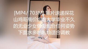 [MP4/ 703M] 新片速递探花山鸡哥高价约炮大学毕业不久的无业少女做爱配合任何姿势下面水多啪啪响适合调教