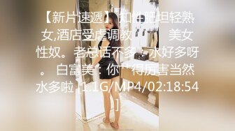 【新片速遞】 知性肥坦轻熟女,酒店受虐调教❤️❤️美女性奴。老总话不多：水好多呀。 白富美：你艹得厉害当然水多啦 [1.1G/MP4/02:18:54]