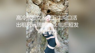 高冷气质女友在卫生间口活 出租房玩捆绑游戏 啪啪短发可爱学妹