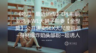 《吃瓜✅最近热传》LPL前职业选手WE大舅子前妻【金提莫】公开售卖SEX大尺度资源~身材爆炸奶头够粉~超诱人