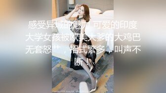 感受异域的魅力 可爱的印度大学女孩被欧美大爹的大鸡巴无套怒艹，招式繁多，叫声不断！