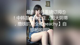 ⚫️⚫️最新10月重磅订阅⑤！中韩混血博士生，超大阴蒂，撸铁肌肉女【peachy】自慰啪啪群P