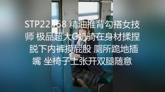 STP22368 精油推背勾搭女技师 极品超大G奶骑在身材揉捏 脱下内裤摸屁股 厕所跪地插嘴 坐椅子上张开双腿随意