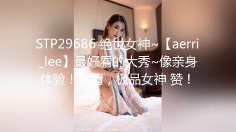 STP29686 绝世女神~【aerri_lee】最好看的大秀~像亲身体验！超清，极品女神 赞！