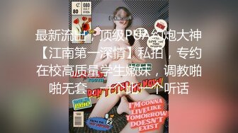 最新流出，顶级PUA约炮大神【江南第一深情】私拍，专约在校高质量学生嫩妹，调教啪啪无套，一个比一个听话