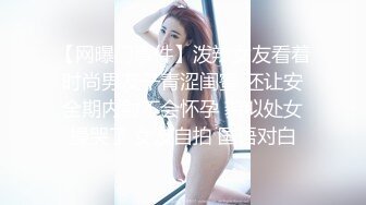 【网曝门事件】泼辣女友看着时尚男友干青涩闺蜜 还让安全期内射不会怀孕 貌似处女操哭了 女友自拍 国语对白