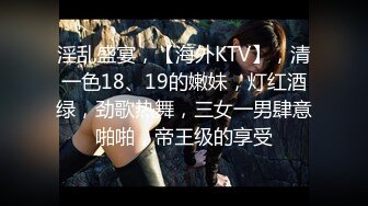 淫乱盛宴，【海外KTV】，清一色18、19的嫩妹，灯红酒绿，劲歌热舞，三女一男肆意啪啪，帝王级的享受