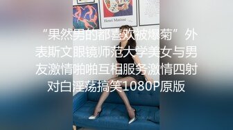 “果然男的都喜欢被爆菊”外表斯文眼镜师范大学美女与男友激情啪啪互相服务激情四射对白淫荡搞笑1080P原版