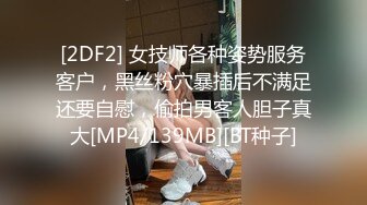 [2DF2] 女技师各种姿势服务客户，黑丝粉穴暴插后不满足还要自慰，偷拍男客人胆子真大[MP4/139MB][BT种子]