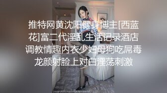 推特网黄沈阳健身博主[西蓝花]富二代淫乱生活记录酒店调教情趣内衣少妇母狗吃屌毒龙颜射脸上对白淫荡刺激