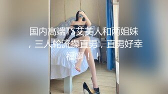 国内高端TS艾美人和两姐妹，三人轮流操直男，直男好幸福啊！！