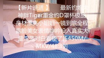 【新片速遞 】 ⚡⚡最新约炮大神胖Tiger重金约D罩杯极品身材漂亮小姐姐一镜到底全程露脸美女表情呻吟投入真实大量淫荡对白看硬了[5450M/MKV/48:39]