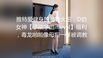 推特爱健身的翘臀大妞，D奶女神【子柒学姐ifluval】福利，毒龙啪啪像母狗一样被调教