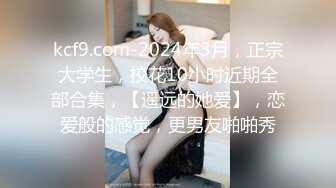 kcf9.com-2024年3月，正宗大学生，校花10小时近期全部合集，【遥远的她爱】，恋爱般的感觉，更男友啪啪秀