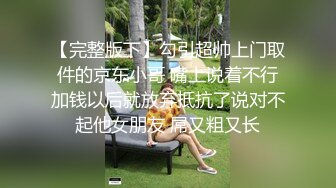 【完整版下】勾引超帅上门取件的京东小哥 嘴上说着不行加钱以后就放弃抵抗了说对不起他女朋友 屌又粗又长