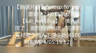 【新速片遞】&nbsp;&nbsp; ⭐⭐⭐重磅，23岁腼腆反差妹，【luli_hot18xx】，美乳太顶了，激烈自慰狂喷，完美的身材哪个男人不想干她[4500MB/MP4/05:19:12]