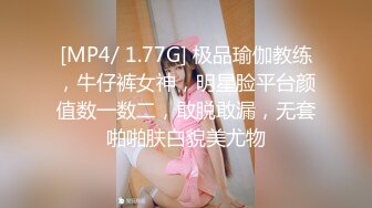 [MP4/ 1.77G] 极品瑜伽教练，牛仔裤女神，明星脸平台颜值数一数二，敢脱敢漏，无套啪啪肤白貌美尤物