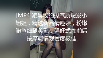 [MP4]凌晨场约操气质短发小姐姐，精选新品情趣装，粉嫩鲍鱼细腿美乳，强奸式啪啪后按摩调情观赏度极佳