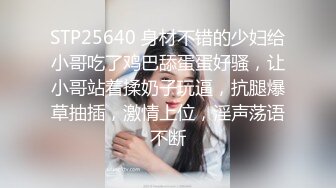 STP25640 身材不错的少妇给小哥吃了鸡巴舔蛋蛋好骚，让小哥站着揉奶子玩逼，抗腿爆草抽插，激情上位，淫声荡语不断