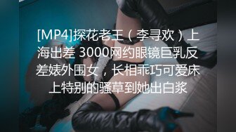 [MP4]探花老王（李寻欢）上海出差 3000网约眼镜巨乳反差婊外围女，长相乖巧可爱床上特别的骚草到她出白浆