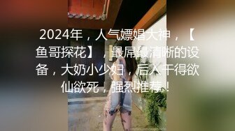 2024年，人气嫖娼大神，【鱼哥探花】，最屌最清晰的设备，大奶小少妇，后入干得欲仙欲死，强烈推荐！