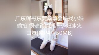 广东辉哥东莞桑拿会所找小妹偷拍 很健谈的湖南少妇冰火口爆[MP4/750MB]