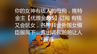 你的女神有钱人的母狗，推特金主【优雅金领S】订阅 有钱又会玩女，各种拜金外围女模臣服屌下，露出调教啪啪让人羡慕