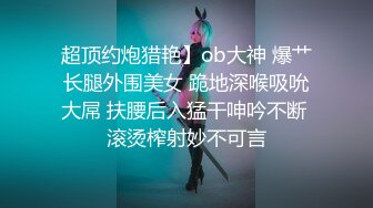 超顶约炮猎艳】ob大神 爆艹长腿外围美女 跪地深喉吸吮大屌 扶腰后入猛干呻吟不断 滚烫榨射妙不可言