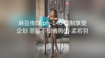 麻豆传媒 ph-140 强制享受企划 恶整不知情男优-孟若羽