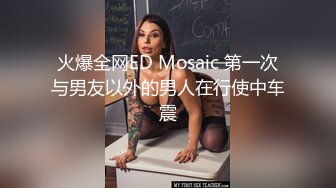 火爆全网ED Mosaic 第一次与男友以外的男人在行使中车震