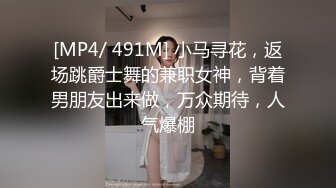 [MP4/ 491M] 小马寻花，返场跳爵士舞的兼职女神，背着男朋友出来做，万众期待，人气爆棚