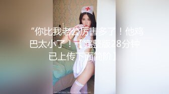 “你比我老公厉害多了！他鸡巴太小了！【完整版28分钟已上传下面简阶】