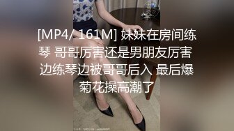 [MP4/ 161M] 妹妹在房间练琴 哥哥厉害还是男朋友厉害 边练琴边被哥哥后入 最后爆菊花操高潮了