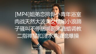 [MP4]姐弟恋排骨小青年浴室肉战天然大波美女姐姐小浪蹄子骚叫不停捆绑起来滴蜡调教二指禅猛扣淫水声清脆爆操