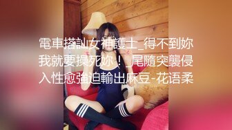 電車搭訕女神護士_得不到妳我就要操死妳！_尾隨突襲侵入性愈強迫輸出麻豆-花语柔