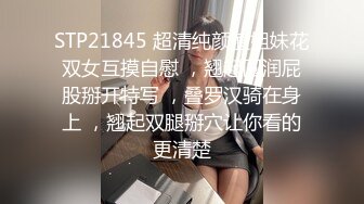 STP21845 超清纯颜值姐妹花双女互摸自慰 ，翘起圆润屁股掰开特写 ，叠罗汉骑在身上 ，翘起双腿掰穴让你看的更清楚