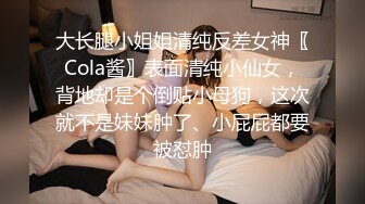 大长腿小姐姐清纯反差女神〖Cola酱〗表面清纯小仙女，背地却是个倒贴小母狗，这次就不是妹妹肿了、小屁屁都要被怼肿