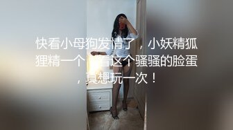 快看小母狗发情了，小妖精狐狸精一个，看这个骚骚的脸蛋，真想玩一次！