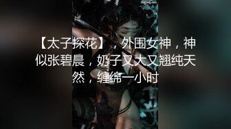 【太子探花】，外围女神，神似张碧晨，奶子又大又翘纯天然，缠绵一小时