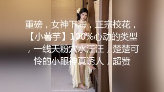 重磅，女神下海，正宗校花，【小薯芋】100%心动的类型，一线天粉穴水汪汪，楚楚可怜的小眼神真诱人，超赞